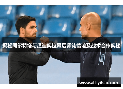 揭秘阿尔特塔与瓜迪奥拉幕后师徒情谊及战术合作奥秘