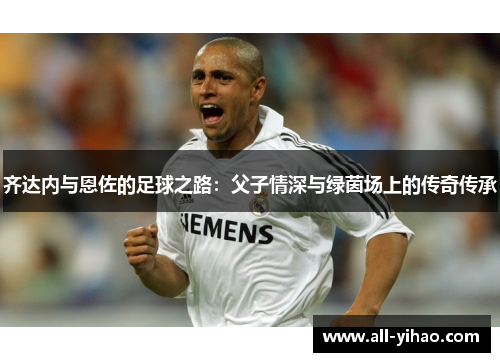 齐达内与恩佐的足球之路：父子情深与绿茵场上的传奇传承