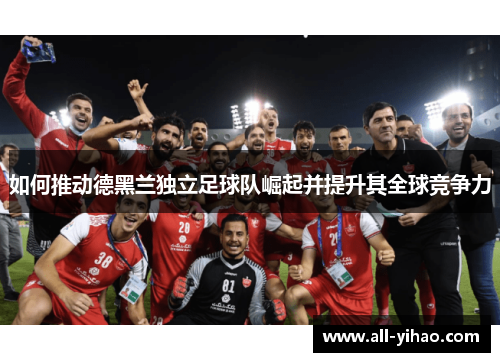 如何推动德黑兰独立足球队崛起并提升其全球竞争力 如何推动德黑兰独立足球队崛起并提升其全球竞争力