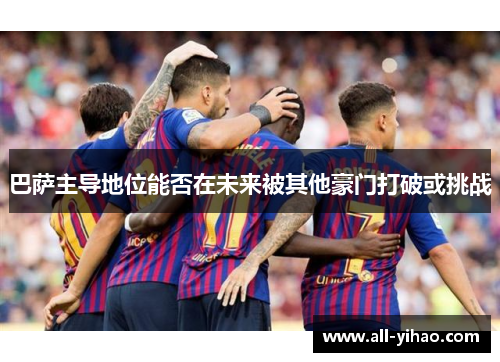 巴萨主导地位能否在未来被其他豪门打破或挑战