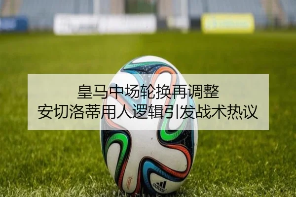 皇马中场轮换再调整 安切洛蒂用人逻辑引发战术热议